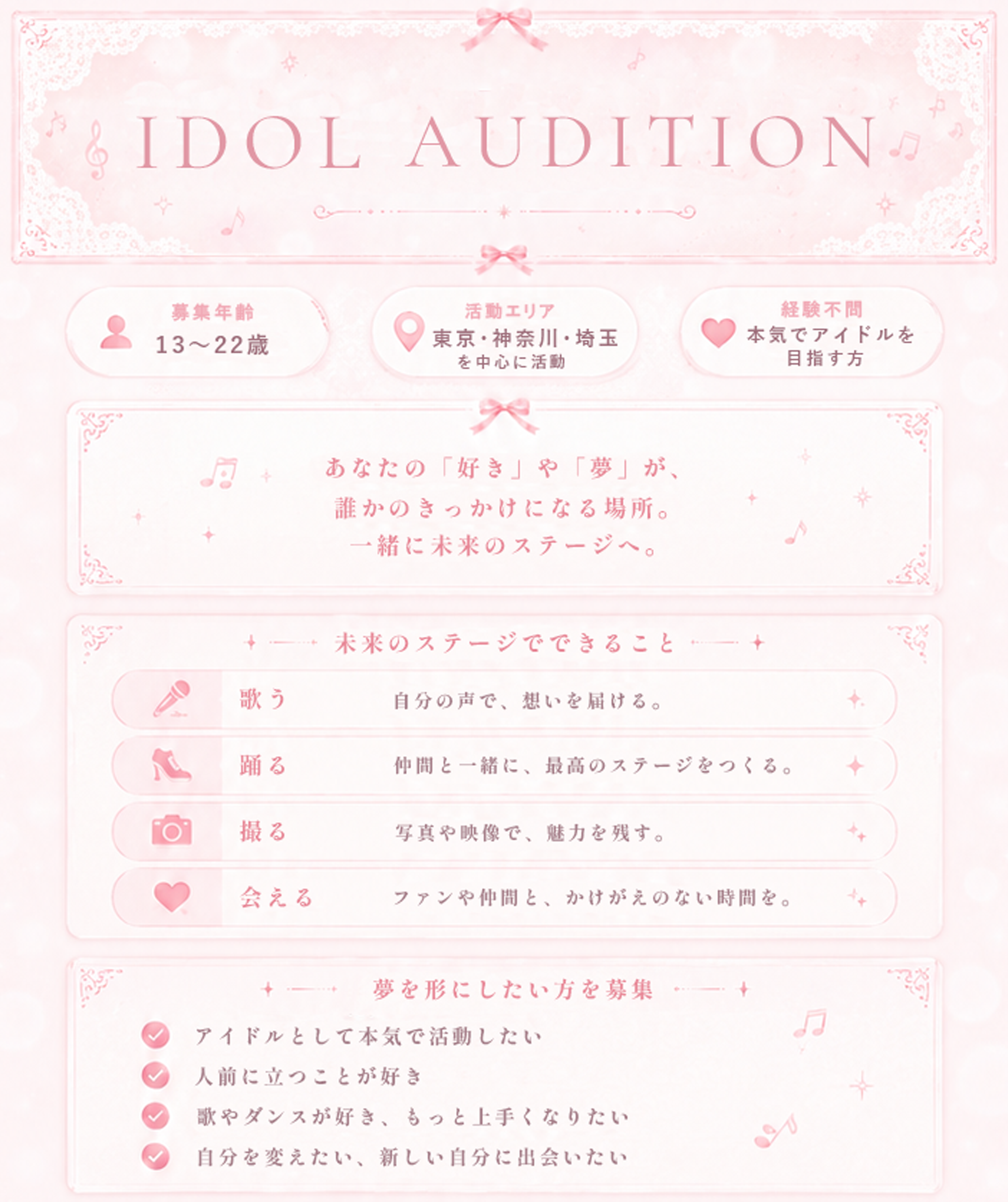 IDOL AUDITION まだ知らない自分に、ステージの上で出会う。募集年齢13〜22歳／活動エリア東京・神奈川・埼玉を中心に活動／経験不問・本気でアイドルを目指す方。あなたの「好き」や「夢」が、誰かのきっかけになる場所。一緒に未来のステージへ。未来のステージでできること：歌う・踊る・撮る・会える。夢を形にしたい方を募集：アイドルとして本気で活動したい／人前に立つことが好き／歌やダンスが好き、もっと上手くなりたい／自分を変えたい、新しい自分に出会いたい